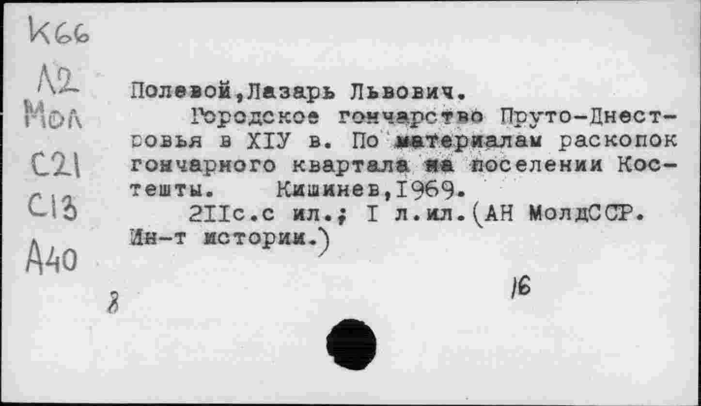 ﻿Ugg
М к! . . гіОі\	Полевой,Лазарь Львович. Городское гончарство Пруто-Днест-
Cil Сіь Дао	совья в ХІУ в. По материалам раскопок гончарного квартала яа поселении Кос-тешты. Кишинев,1969» 211с.с ил.; I л.ил.^АН МолдССР. Ин-т истории.^) к	)е